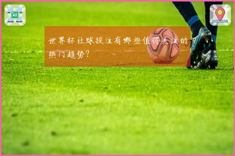世界杯让球投注有哪些值得关注的热门趋势？
