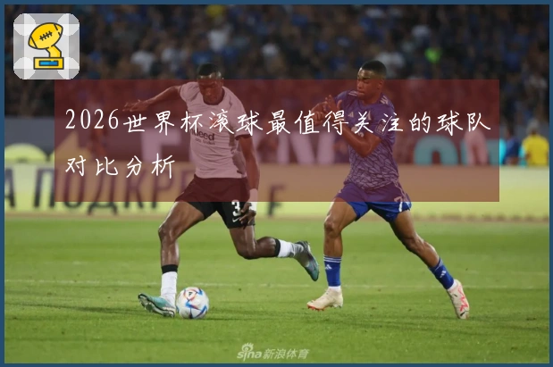 2026世界杯滚球最值得关注的球队对比分析